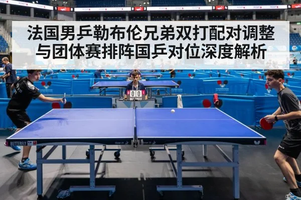 法国男乒勒布伦兄弟双打配对调整与团体赛排阵国乒对位深度解析