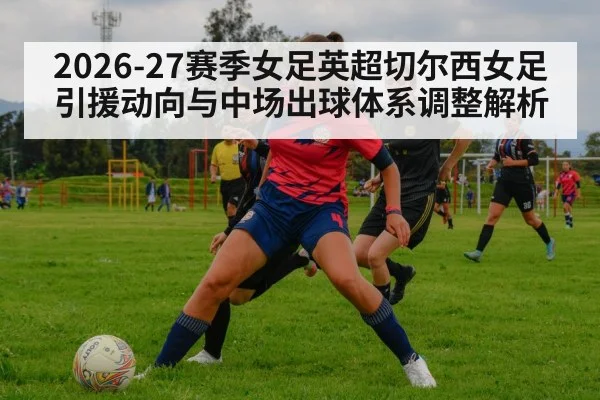 2026-27赛季女足英超切尔西女足引援动向与中场出球体系调整解析