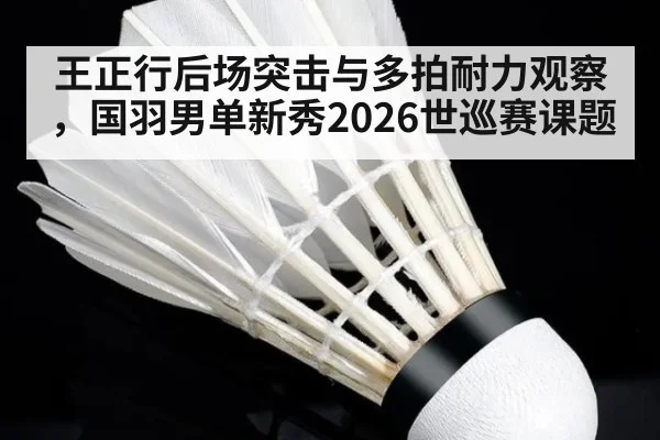 王正行后场突击与多拍耐力观察，国羽男单新秀2026世巡赛课题